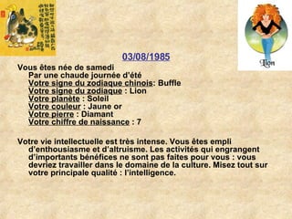 03/08/1985 Vous êtes née de samedi Par une chaude journée d’été Votre signe du zodiaque chinois : Buffle  Votre signe du zodiaque  : Lion  Votre planète  : Soleil  Votre couleur  : Jaune or  Votre pierre  : Diamant  Votre chiffre de naissance  : 7  Votre vie intellectuelle est très intense. Vous êtes empli d’enthousiasme et d’altruisme. Les activités qui engrangent d’importants bénéfices ne sont pas faites pour vous : vous devriez travailler dans le domaine de la culture. Misez tout sur votre principale qualité : l’intelligence.  