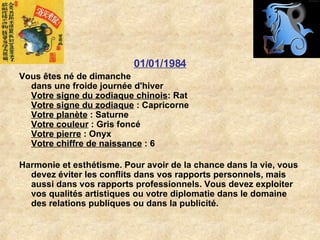01/01/1984 Vous êtes né de dimanche dans une froide journée d'hiver Votre signe du zodiaque chinois : Rat  Votre signe du zodiaque  : Capricorne  Votre planète  : Saturne  Votre couleur  : Gris foncé  Votre pierre  : Onyx  Votre chiffre de naissance  : 6 Harmonie et esthétisme. Pour avoir de la chance dans la vie, vous devez éviter les conflits dans vos rapports personnels, mais aussi dans vos rapports professionnels. Vous devez exploiter vos qualités artistiques ou votre diplomatie dans le domaine des relations publiques ou dans la publicité.  
