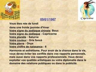 09/01/1967 Vous êtes née de lundi dans une froide journée d'hiver Votre signe du zodiaque chinois : Bouc  Votre signe du zodiaque  : Capricorne  Votre planète  : Saturne  Votre couleur  : Gris foncé  Votre pierre  : Onyx  Votre chiffre de naissance  : 6   Harmonie et esthétisme. Pour avoir de la chance dans la vie, vous devez éviter les conflits dans vos rapports personnels, mais aussi dans vos rapports professionnels. Vous devez exploiter vos qualités artistiques ou votre diplomatie dans le domaine des relations publiques ou dans la publicité.  