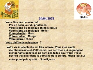 04/04/1979 Vous êtes née de mercredi Par un beau jour du printemps Votre signe du zodiaque chinois : Bouc  Votre signe du zodiaque  : Bélier  Votre planète  : Mars  Votre couleur  : Rouge  Votre pierre  : Rubis  Votre chiffre de naissance  : 7 Votre vie intellectuelle est très intense. Vous êtes empli d’enthousiasme et d’altruisme. Les activités qui engrangent d’importants bénéfices ne sont pas faites pour vous : vous devriez travailler dans le domaine de la culture. Misez tout sur votre principale qualité : l’intelligence .   