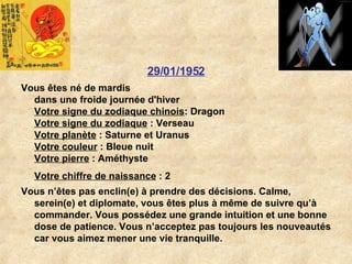 29/01/1952 Vous êtes né de mardis dans une froide journée d'hiver Votre signe du zodiaque chinois : Dragon  Votre signe du zodiaque  : Verseau  Votre planète  : Saturne et Uranus  Votre couleur  : Bleue nuit  Votre pierre  : Améthyste  Votre chiffre de naissance  : 2   Vous n’êtes pas enclin(e) à prendre des décisions. Calme, serein(e) et diplomate, vous êtes plus à même de suivre qu’à commander. Vous possédez une grande intuition et une bonne dose de patience. Vous n’acceptez pas toujours les nouveautés car vous aimez mener une vie tranquille.  