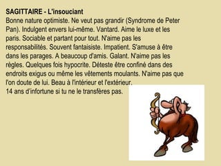 SAGITTAIRE - L'insouciant    Bonne nature optimiste. Ne veut pas grandir (Syndrome de Peter Pan). Indulgent envers lui-même. Vantard. Aime le luxe et les paris. Sociable et partant pour tout. N'aime pas les responsabilités. Souvent fantaisiste. Impatient. S'amuse à être dans les parages. A beaucoup d'amis. Galant. N'aime pas les règles. Quelques fois hypocrite. Déteste être confiné dans des endroits exigus ou même les vêtements moulants. N'aime pas que l'on doute de lui. Beau à l'intérieur et l'extérieur.  14 ans d’infortune si tu ne le transfères pas.  