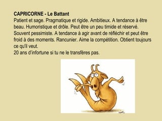 CAPRICORNE - Le Battant    Patient et sage. Pragmatique et rigide. Ambitieux. A tendance à être beau. Humoristique et drôle. Peut être un peu timide et réservé. Souvent pessimiste. A tendance à agir avant de réfléchir et peut être froid à des moments. Rancunier. Aime la compétition. Obtient toujours ce qu'il veut.  20 ans d’infortune si tu ne le transfères pas.  