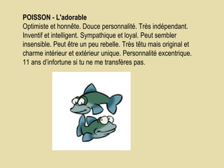 POISSON - L'adorable    Optimiste et honnête. Douce personnalité. Très indépendant. Inventif et intelligent. Sympathique et loyal. Peut sembler insensible. Peut être un peu rebelle. Très têtu mais original et charme intérieur et extérieur unique. Personnalité excentrique.  11 ans d’infortune si tu ne me transfères pas.  