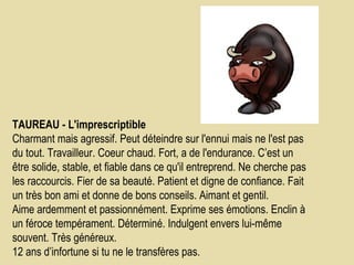 TAUREAU - L'imprescriptible    Charmant mais agressif. Peut déteindre sur l'ennui mais ne l'est pas du tout. Travailleur. Coeur chaud. Fort, a de l'endurance. C’est un être solide, stable, et fiable dans ce qu'il entreprend. Ne cherche pas les raccourcis. Fier de sa beauté. Patient et digne de confiance. Fait un très bon ami et donne de bons conseils. Aimant et gentil.  Aime ardemment et passionnément. Exprime ses émotions. Enclin à un féroce tempérament. Déterminé. Indulgent envers lui-même souvent. Très généreux.  12 ans d’infortune si tu ne le transfères pas.  