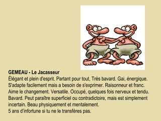 GEMEAU - Le Jacasseur    Élégant et plein d'esprit. Partant pour tout, Très bavard. Gai, énergique. S'adapte facilement mais a besoin de s'exprimer. Raisonneur et franc. Aime le changement. Versatile. Occupé, quelques fois nerveux et tendu. Bavard. Peut paraître superficiel ou contradictoire, mais est simplement incertain. Beau physiquement et mentalement.  5 ans d’infortune si tu ne le transfères pas.  
