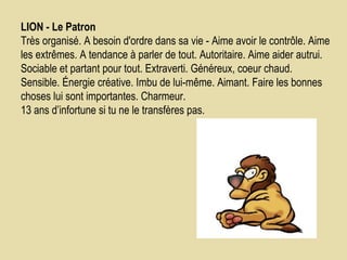 LION - Le Patron    Très organisé. A besoin d'ordre dans sa vie - Aime avoir le contrôle. Aime les extrêmes. A tendance à parler de tout. Autoritaire. Aime aider autrui. Sociable et partant pour tout. Extraverti. Généreux, coeur chaud. Sensible. Énergie créative. Imbu de lui-même. Aimant. Faire les bonnes choses lui sont importantes. Charmeur.  13 ans d’infortune si tu ne le transfères pas.  