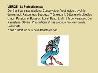 VIERGE - Le Perfectionniste          Dominant dans ses relations. Conservateur. Veut toujours avoir le dernier mot. Raisonneur. Soucieux. Très élégant. Déteste le bruit et les chaos. Passionné. Bosseur.. Loyal. Beau. Enclin à la conversation. Dur à satisfaire. Sévère. Pragmatique et très grognon. Souvent timide. Pessimiste.  7 ans d’infortune si tu ne le transfères pas.  