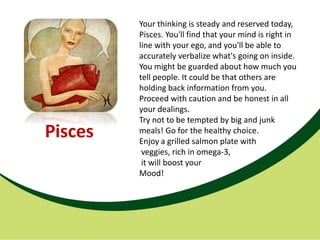Your thinking is steady and reserved today,
         Pisces. You'll find that your mind is right in
         line with your ego, and you'll be able to
         accurately verbalize what's going on inside.
         You might be guarded about how much you
         tell people. It could be that others are
         holding back information from you.
         Proceed with caution and be honest in all
         your dealings.
         Try not to be tempted by big and junk
Pisces   meals! Go for the healthy choice.
         Enjoy a grilled salmon plate with
          veggies, rich in omega-3,
          it will boost your
         Mood!
 