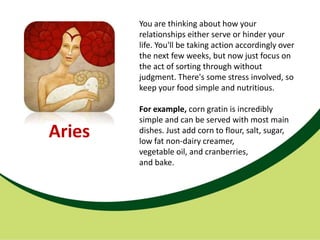 You are thinking about how your
        relationships either serve or hinder your
        life. You'll be taking action accordingly over
        the next few weeks, but now just focus on
        the act of sorting through without
        judgment. There's some stress involved, so
        keep your food simple and nutritious.

        For example, corn gratin is incredibly
        simple and can be served with most main
Aries   dishes. Just add corn to flour, salt, sugar,
        low fat non-dairy creamer,
        vegetable oil, and cranberries,
        and bake.
 