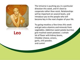 The Universe is pushing you in a particular
      direction this week, and it's best to
      cooperate rather than resist. Relationships
      will be important on several levels, and
      introduce you to the people who will
      become key in the next chapter of your life.

      Try going meatless a few times this week
      and get extra vitamins and minerals from
      vegetables. Addictive sweet potato burritos
Leo   give mashed sweet potatoes a whole
      lot of flavor with kidney beans,
      Cheddar cheese, onions,
      garlic, chili powder,
      and cumin!
 