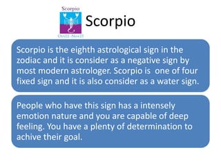 Scorpio 
Scorpio is the eighth astrological sign in the 
zodiac and it is consider as a negative sign by 
most modern astrologer. Scorpio is one of four 
fixed sign and it is also consider as a water sign. 
People who have this sign has a intensely 
emotion nature and you are capable of deep 
feeling. You have a plenty of determination to 
achive their goal. 
 