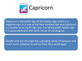 Capricorn 
Capricorn is the tenth sign of the Zodiac sign and it is a 
negative sign. It is one of the four cardinal sign and Capricorn 
is consider as an earth sign also. For being tenth Zodiac sign 
it is associated with the tenth house of astrological. 
People who has this sign has a greatest sense of purpose and 
much more ambition to achive their life’s worth goal. 
 