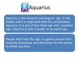 Aquarius 
Aquarius is the eleventh astrological sign in the 
Zodiac and it is originated with the constellation 
Aquarius. It is one of four fixed sign and a positive 
sign. Aquarius is also consider as an earth sign. 
People who have this sign is a genius person with 
sincerity of purpose and dedication for the person 
to whom you love. 
 
