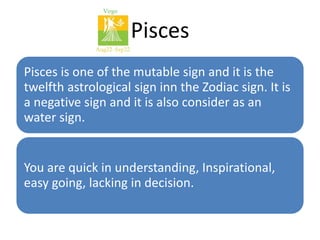 Pisces 
Pisces is one of the mutable sign and it is the 
twelfth astrological sign inn the Zodiac sign. It is 
a negative sign and it is also consider as an 
water sign. 
You are quick in understanding, Inspirational, 
easy going, lacking in decision. 
