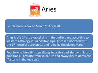 Aries 
People born between March21-Aprile20 
Aries is the 1st astrological sign in the zodiacs and according to 
western astrology it is a positive sign. Aries is associated with 
the 1st house of astrological and ruled by the planet Mars. 
People who have this sign always be active and alert with lots of 
ambitions. They arte frank in nature and always try to dominate 
“A storm in the tea cup”. 
 