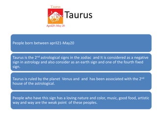 Taurus 
People born between april21-May20 
Taurus is the 2nd astrological signs in the zodiac and It is considered as a negative 
sign in astrology and also consider as an earth sign and one of the fourth fixed 
sign. 
Taurus is ruled by the planet Venus and and has been associated with the 2nd 
house of the astrological. 
People who have this sign has a loving nature and color, music, good food, artistic 
way and way are the weak point of these peoples. 
 