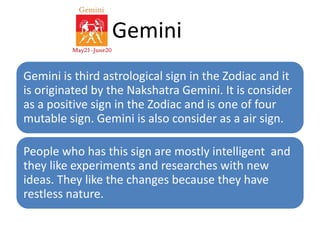 Gemini 
Gemini is third astrological sign in the Zodiac and it 
is originated by the Nakshatra Gemini. It is consider 
as a positive sign in the Zodiac and is one of four 
mutable sign. Gemini is also consider as a air sign. 
People who has this sign are mostly intelligent and 
they like experiments and researches with new 
ideas. They like the changes because they have 
restless nature. 
 