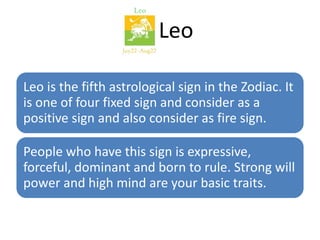 Leo 
Leo is the fifth astrological sign in the Zodiac. It 
is one of four fixed sign and consider as a 
positive sign and also consider as fire sign. 
People who have this sign is expressive, 
forceful, dominant and born to rule. Strong will 
power and high mind are your basic traits. 
 