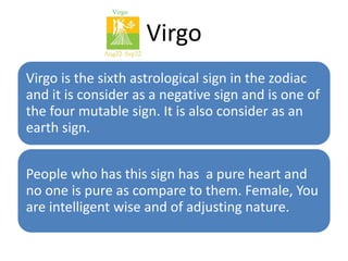 Virgo 
Virgo is the sixth astrological sign in the zodiac 
and it is consider as a negative sign and is one of 
the four mutable sign. It is also consider as an 
earth sign. 
People who has this sign has a pure heart and 
no one is pure as compare to them. Female, You 
are intelligent wise and of adjusting nature. 
 
