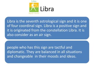 Libra 
Libra is the seventh astrological sign and it is one 
of four coordinal sign. Libra is a positive sign and 
it is originated from the constellation Libra. It is 
also consider as an air sign. 
people who has this sign are tactful and 
diplomatic. They are balanced in all situations 
and changeable in their moods and ideas. 
 