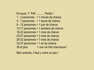 Envoyez  !!  Prêt  .......... Partez !  1 - 3 personnes  = 1 minute de chance  4 - 7 personnes  = 1 heure de chance  8 - 12 personnes = 1 jour de chance  13-17 personnes = 1 semaine de chance  18-22 personnes = 1 mois de chance  23-27 personnes = 3 mois de chance  28-32 personnes = 7 mois de chance  33-37 personnes = 1 an de chance  38 et plus  = une vie très chanceuse !  Bien entendu, il faut y croire un peu !   