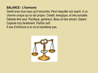 BALANCE - L'harmonie    Gentil avec tous ceux qu'il rencontre. Peut maquiller son esprit. A un charme unique qui lui est propre. Créatif, énergique, et très sociable. Déteste être seul. Pacifique, généreux. Beau et très aimant. Galant. Capitule trop facilement. Parfois naïf.  9 ans d’infortune si tu ne le transfères pas.  