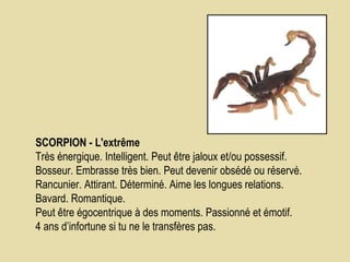 SCORPION - L'extrême             Très énergique. Intelligent. Peut être jaloux et/ou possessif. Bosseur. Embrasse très bien. Peut devenir obsédé ou réservé. Rancunier. Attirant. Déterminé. Aime les longues relations. Bavard. Romantique.  Peut être égocentrique à des moments. Passionné et émotif.  4 ans d’infortune si tu ne le transfères pas.  