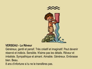 VERSEAU - Le Rêveur      Généreux, gentil et pensif. Très créatif et imaginatif. Peut devenir réservé et indécis. Sensible. N'aime pas les détails. Rêveur et irréaliste. Sympathique et aimant. Aimable. Généreux. Embrasse bien. Beau.  8 ans d’infortune si tu ne le transfères pas.  