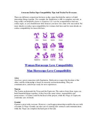 Awesome Zodiac Sign Compatibility Tips And Tricks For Everyone
There are different connections between zodiac signs that help the natives to build
interesting things together. For example, the Sagittarius is able to complete any task, as
long as they are helped by Aries or Aquarius. Let’s see the compatibilities between
zodiac signs, so you should know what chances you have for a date to be successful. For
more details on zodiac sign compatibility for women click here and for more details on
zodiac compatibility for men click here.
Woman Horoscope Love Compatibility
Man Horoscope Love Compatibility
Aries
Ares has a great connection with Sagittarius. Both natives respect the freedom of the
other, and the relationship is based on sincerity and understanding. They are
communicative, and always ready for new experiences.
Taurus
The Taurus understands the Virgo and the Capricorn. The natives from those signs can
build beautiful things together, as they have the same values: responsibility and
perseverance. A Taurus could be the head of the project, while the Virgo or Capricorn
could take care of details.
Gemini
Gemini is great with everyone. However, a real happy partnership would be the one with
a Gemini or Virgo. Gemini can take care of creating new contracts and communication,
while the Virgo can complete the hard part of the task.
 