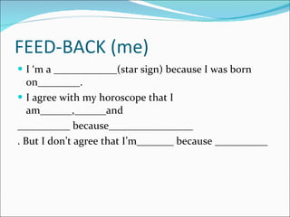 FEED-BACK (me) I ‘m a ____________(star sign) because I was born on________. I agree with my horoscope that I am______,______and __________ because________________ . But I don’t agree that I’m_______ because __________ 