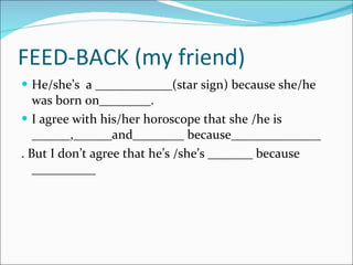 FEED-BACK (my friend) He/she’s  a ____________(star sign) because she/he was born on________. I agree with his/her horoscope that she /he is ______,______and________ because______________ . But I don’t agree that he’s /she’s _______ because __________ 