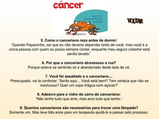 5. Como o canceriano reza antes de dormir:   'Querido Papaizinho, sei que eu não deveria depender tanto de você, mas você é a única pessoa com quem eu posso sempre contar, enquanto meu seguro cobertor está sendo lavado.'  6. Por que o canceriano atravessou a rua?  Porque estava se sentindo só e abandonado deste lado de cá.  7. Você foi assaltado e o canceriano....  Preocupado, vai te confortar: 'Senta aqui... Você está bem? Tem certeza que não se machucou? Quer um copo d'água com açúcar?'  8. Adesivo para o vidro do carro do canceriano:  'Não tenho tudo que amo, mas amo tudo que tenho.'  9. Quantos cancerianos são necessários para trocar uma lâmpada?   Somente um. Mas leva três anos para um terapeuta ajudá-lo a passar pelo processo.  VOLTAR 