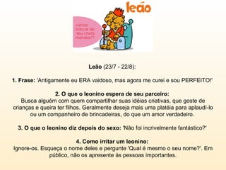 Leão  (23/7 - 22/8):  1. Frase:  'Antigamente eu ERA vaidoso, mas agora me curei e sou PERFEITO!'  2. O que o leonino espera de seu parceiro:  Busca alguém com quem compartilhar suas idéias criativas, que goste de crianças e queira ter filhos. Geralmente deseja mais uma platéia para aplaudí-lo ou um companheiro de brincadeiras, do que um amor verdadeiro.  3. O que o leonino diz depois do sexo:  'Não foi incrivelmente fantástico?'  4. Como irritar um leonino:  Ignore-os. Esqueça o nome deles e pergunte 'Qual é mesmo o seu nome?'. Em público, não os apresente às pessoas importantes. 