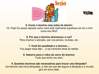 5. Como o leonino reza antes de dormir:  'Oi, Papi! Eu posso apostar como você está realmente orgulhoso em ter a mim como seu filho!'  6. Por que o leonino atravessou a rua?  Para chamar a atenção, sair nos jornais, revistas, etc.  7. Você foi assaltado e o leonino....   'Vou pegar esse fdp!'... e sai correndo atrás do ladrão.  8. Adesivo para o vidro do carro do leonino:  'Tudo que tenho me ama.'  9. Quantos leoninos são necessários para trocar uma lâmpada?  Um leonino não troca lâmpadas, a não ser que ele segure a lâmpada e o mundo gire em torno dele.  VOLTAR 