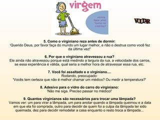 5. Como o virginiano reza antes de dormir:   'Querido Deus, por favor faça do mundo um lugar melhor, e não o destrua como você fez da última vez!'  6. Por que o virginiano atravessou a rua?  Ele ainda não atravessou porque está medindo a largura da rua, a velocidade dos carros, se essa experiência é válida, qual seria a melhor hora de atravessar essa rua, etc.  7. Você foi assaltado e o virginiano....   Rodando, preocupado:  'Vocês tem certeza que não é melhor chamar um médico? Ou medir a temperatura?'  8. Adesivo para o vidro do carro do virginiano:  'Não me siga. Preciso passar no médico!'  9. Quantos virginianos são necessários para trocar uma lâmpada?  Vamos ver: um para virar a lâmpada, um para anotar quando a lâmpada queimou e a data em que ela foi comprada, outro para decidir de quem foi a culpa da lâmpada ter sido queimada, dez para decidir remodelar a casa enquanto o resto troca a lâmpada...  VOLTAR 