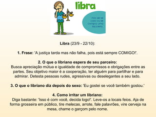 Libra  (23/9 - 22/10):  1. Frase:  'A justiça tarda mas não falha, pois está sempre COMIGO!'.  2. O que o libriano espera de seu parceiro:  Busca apreciação mútua e igualdade de compromissos e obrigações entre as partes. Seu objetivo maior é a cooperação, ter alguém para partilhar e para admirar. Detesta pessoas rudes, agressivas ou deselegantes a seu lado.  3. O que o libriano diz depois do sexo:  'Eu gostei se você também gostou.'  4. Como irritar um libriano:  Diga bastante: 'Isso é com você, decida logo!'. Leve-os a locais feios. Aja de forma grosseira em público, tire melecas, arrote, fale palavrões, vire cerveja na mesa, chame o garçom pelo nome.  