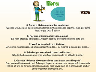 5. Como o libriano reza antes de dormir:   'Querido Deus, eu sei que eu deveria tomar minhas decisões sozinho, mas, por outro lado, o que VOCÊ acha?'  6. Por que o libriano atravessou a rua?  Ele nem precisou atravessar. Alguém acabou oferecendo carona para ele.  7. Você foi assaltado e o libriano....   'Ah, gente, não foi nada, só um assaltozinho à toa... eu mesmo já passei por cinco...’  8. Adesivo para o vidro do carro do libriano:   'Não tenho tudo que amo, mas vou ficar conhecendo no sábado à noite.'  9. Quantos librianos são necessários para trocar uma lâmpada?   Bom, na realidade eu não sei. Acho que depende de quando a lâmpada foi queimada. Talvez só um, se for uma lâmpada comum, mas talvez dois se a pessoa não souber onde encontrar a lâmpada, ou...  VOLTAR 