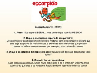 Escorpião  (23/10 - 21/11):  1. Frase:  'Sou super LIBERAL... mas onde é que você foi MESMO?'  2. O que o escorpiano espera de seu parceiro:  Deseja misturar sua bagagem emocional e material com a do parceiro e espera que este seja adaptável às mais bruscas e extremas transformações que possam ocorrer na vida em comum como, por exemplo, suas crises de ciúmes.  3. O que o escorpiano diz depois do sexo: 'Talvez eu já devesse desamarrar você agora.'  4. Como irritar um escorpiano:  Faça perguntas pessoais. Saiba muito sobre eles e dê a entender. Obtenha mais sucesso do que eles e se vanglorie. Repita sempre: 'Isso não é da sua conta!' 