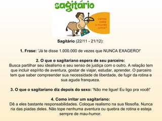 Sagitário  (22/11 - 21/12):  1. Frase:  'Já te disse 1.000.000 de vezes que NUNCA EXAGERO!'  2. O que o sagitariano espera de seu parceiro:  Busca partilhar seu idealismo e seu senso de justiça com o outro. A relação tem que incluir espírito de aventura, gostar de viajar, estudar, aprender. O parceiro tem que saber compreender sua necessidade de liberdade, de fugir da rotina e sua aguda franqueza.  3. O que o sagitariano diz depois do sexo:  'Não me ligue! Eu ligo pra você!'  4. Como irritar um sagitariano:  Dê a eles bastante responsabilidades. Coloque realismo na sua filosofia. Nunca ria das piadas deles. Não tope nenhuma aventura ou quebra de rotina e esteja sempre de mau-humor.  