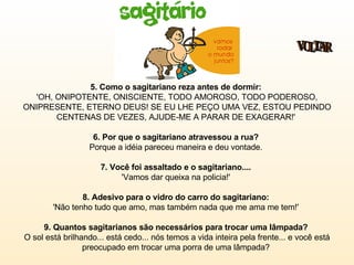 5. Como o sagitariano reza antes de dormir:   'OH, ONIPOTENTE, ONISCIENTE, TODO AMOROSO, TODO PODEROSO, ONIPRESENTE, ETERNO DEUS! SE EU LHE PEÇO UMA VEZ, ESTOU PEDINDO CENTENAS DE VEZES, AJUDE-ME A PARAR DE EXAGERAR!'  6. Por que o sagitariano atravessou a rua?  Porque a idéia pareceu maneira e deu vontade.  7. Você foi assaltado e o sagitariano....  'Vamos dar queixa na policia!'  8. Adesivo para o vidro do carro do sagitariano:   'Não tenho tudo que amo, mas também nada que me ama me tem!'  9. Quantos sagitarianos são necessários para trocar uma lâmpada?   O sol está brilhando... está cedo... nós temos a vida inteira pela frente... e você está preocupado em trocar uma porra de uma lâmpada?  VOLTAR 