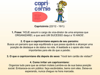 Capricórnio  (22/12 - 19/1):  1. Frase:  'HOJE assumi o cargo de vice-diretor de uma empresa que ORGANIZAREI, e que será UM SUCESSO daqui a 10 ANOS'.  2. O que o capricorniano espera de seu parceiro:  Busca um parceiro que seja equilibrado e que possa ajudá-lo a alcançar uma posição de destaque e de status na vida. A lealdade e o apoio são mais importantes para ele do que a paixão.  3. O que o capricorniano diz depois do sexo:  'Você tem cartão de visitas?'  4. Como irritar um capricorniano:  Organize tudo para que se sintam inúteis.Lembre-os de sua baixa posição social. Embarace-os em público: faça escândalos, berre com eles. Deixe-os esperando, nunca chegue na hora marcada.  