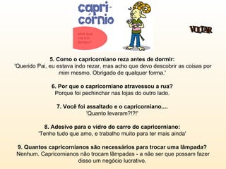 5. Como o capricorniano reza antes de dormir:   'Querido Pai, eu estava indo rezar, mas acho que devo descobrir as coisas por mim mesmo. Obrigado de qualquer forma.'  6. Por que o capricorniano atravessou a rua?  Porque foi pechinchar nas lojas do outro lado.  7. Você foi assaltado e o capricorniano....   'Quanto levaram?!?!'  8. Adesivo para o vidro do carro do capricorniano:   'Tenho tudo que amo, e trabalho muito para ter mais ainda'  9. Quantos capricornianos são necessários para trocar uma lâmpada?   Nenhum. Capricornianos não trocam lâmpadas - a não ser que possam fazer disso um negócio lucrativo.  VOLTAR 