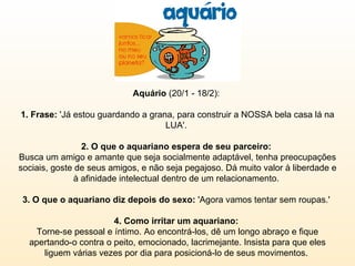 Aquário  (20/1 - 18/2):  1. Frase:  'Já estou guardando a grana, para construir a NOSSA bela casa lá na LUA'.  2. O que o aquariano espera de seu parceiro:  Busca um amigo e amante que seja socialmente adaptável, tenha preocupações sociais, goste de seus amigos, e não seja pegajoso. Dá muito valor à liberdade e à afinidade intelectual dentro de um relacionamento.  3. O que o aquariano diz depois do sexo:  'Agora vamos tentar sem roupas.'  4. Como irritar um aquariano:  Torne-se pessoal e íntimo. Ao encontrá-los, dê um longo abraço e fique apertando-o contra o peito, emocionado, lacrimejante. Insista para que eles liguem várias vezes por dia para posicioná-lo de seus movimentos.  