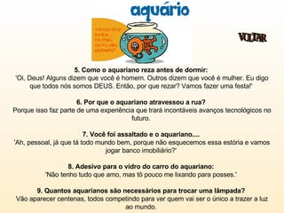 5. Como o aquariano reza antes de dormir:   'Oi, Deus! Alguns dizem que você é homem. Outros dizem que você é mulher. Eu digo que todos nós somos DEUS. Então, por que rezar? Vamos fazer uma festa!'  6. Por que o aquariano atravessou a rua?   Porque isso faz parte de uma experiência que trará incontáveis avanços tecnológicos no futuro.  7. Você foi assaltado e o aquariano....   'Ah, pessoal, já que tá todo mundo bem, porque não esquecemos essa estória e vamos jogar banco imobiliário?'  8. Adesivo para o vidro do carro do aquariano:  'Não tenho tudo que amo, mas tô pouco me lixando para posses.'  9. Quantos aquarianos são necessários para trocar uma lâmpada?  Vão aparecer centenas, todos competindo para ver quem vai ser o único a trazer a luz ao mundo.  VOLTAR 