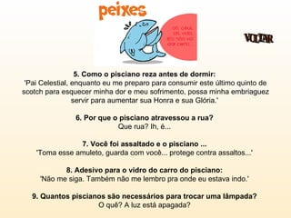5. Como o pisciano reza antes de dormir:   'Pai Celestial, enquanto eu me preparo para consumir este último quinto de scotch para esquecer minha dor e meu sofrimento, possa minha embriaguez servir para aumentar sua Honra e sua Glória.'  6. Por que o pisciano atravessou a rua?   Que rua? Ih, é...  7. Você foi assaltado e o pisciano ...   'Toma esse amuleto, guarda com você... protege contra assaltos...'  8. Adesivo para o vidro do carro do pisciano:   'Não me siga. Também não me lembro pra onde eu estava indo.'  9. Quantos piscianos são necessários para trocar uma lâmpada?  O quê? A luz está apagada?  VOLTAR 