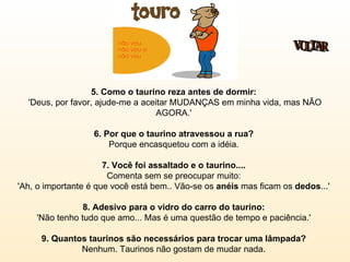 5. Como o taurino reza antes de dormir:   'Deus, por favor, ajude-me a aceitar MUDANÇAS em minha vida, mas NÃO AGORA.'  6. Por que o taurino atravessou a rua?  Porque encasquetou com a idéia.  7. Você foi assaltado e o taurino....   Comenta sem se preocupar muito:  'Ah, o importante é que você está bem.. Vão-se os  anéis  mas ficam os  dedos ...'  8. Adesivo para o vidro do carro do taurino:   'Não tenho tudo que amo... Mas é uma questão de tempo e paciência.'  9. Quantos taurinos são necessários para trocar uma lâmpada?   Nenhum. Taurinos não gostam de mudar nada.  VOLTAR 