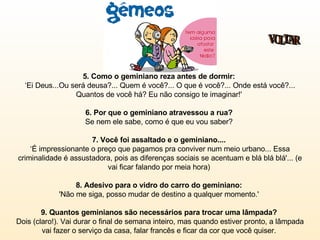 5. Como o geminiano reza antes de dormir:   ‘Ei Deus...Ou será deusa?... Quem é você?... O que é você?... Onde está você?... Quantos de você há? Eu não consigo te imaginar!'  6. Por que o geminiano atravessou a rua?  Se nem ele sabe, como é que eu vou saber?  7. Você foi assaltado e o geminiano....  ‘É impressionante o preço que pagamos pra conviver num meio urbano... Essa criminalidade é assustadora, pois as diferenças sociais se acentuam e blá blá blá'... (e vai ficar falando por meia hora)  8. Adesivo para o vidro do carro do geminiano:   'Não me siga, posso mudar de destino a qualquer momento.'  9. Quantos geminianos são necessários para trocar uma lâmpada?  Dois (claro!). Vai durar o final de semana inteiro, mas quando estiver pronto, a lâmpada vai fazer o serviço da casa, falar francês e ficar da cor que você quiser.  VOLTAR 