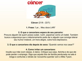 Câncer  (21/6 - 22/7):  1. Frase:  'Lar... Meu doce LAR!'  2. O que o canceriano espera de seu parceiro:  Procura alguém de quem possa cuidar, nutrir, paparicar como um bebê. Também busca a segurança que o relacionamento pode dar e alguém que consiga tolerar seu humor instável, um hora alegre, outra hora depressivo.  3. O que o canceriano diz depois do sexo:  'Quando vamos nos casar?'  4. Como irritar um canceriano:  Insulte sua mãe (com classe, é claro). Critique sua casa. Advirta-o de que ele pode perder o emprego. Diga que aquela foto de família pendurada na sala é brega e confunda o retrato da 'vovozinha querida' com o Mike Tyson.  