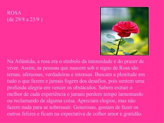 ROSA (de 29/8 a 23/9 ) Na Atlântida, a rosa era o símbolo da intensidade e do prazer de viver. Assim, as pessoas que nascem sob o signo de Rosa são ternas, afetuosas, verdadeiras e intensas. Buscam a plenitude em tudo o que fazem e jamais fogem dos desafios, pois sentem uma profunda alegria em vencer os obstáculos. Sabem extrair o melhor de cada experiência e jamais perdem tempo lamentando ou reclamando de alguma coisa. Apreciam elogios, mas não fazem nada para se sobressair. Generosas, gostam de fazer os outros felizes e ficam na expectativa de colher amor e gratidão. 
